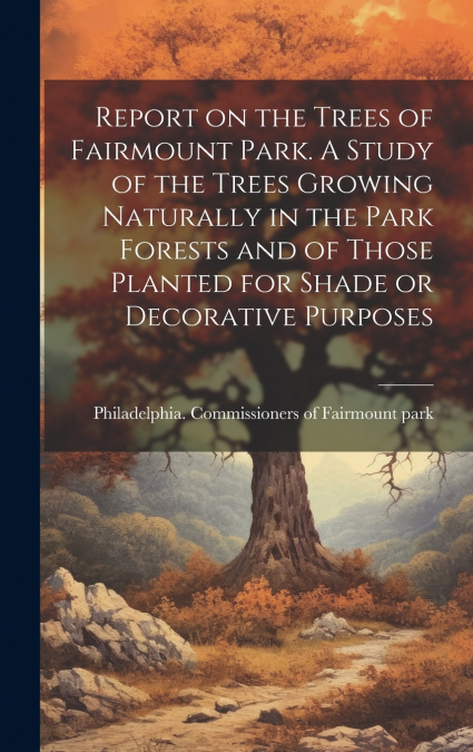 Report on the Trees of Fairmount Park. A Study of the Trees Growing Naturally in the Park Forests and of Those Planted for Shade or Decorative Purposes