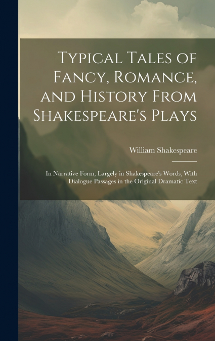 Typical Tales of Fancy, Romance, and History From Shakespeare’s Plays; in Narrative Form, Largely in Shakespeare’s Words, With Dialogue Passages in the Original Dramatic Text
