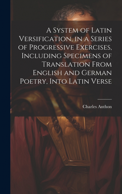 A System of Latin Versification, in a Series of Progressive Exercises, Including Specimens of Translation From English and German Poetry, Into Latin Verse