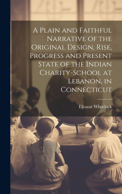 A Plain and Faithful Narrative of the Original Design, Rise, Progress and Present State of the Indian Charity-school at Lebanon, in Connecticut