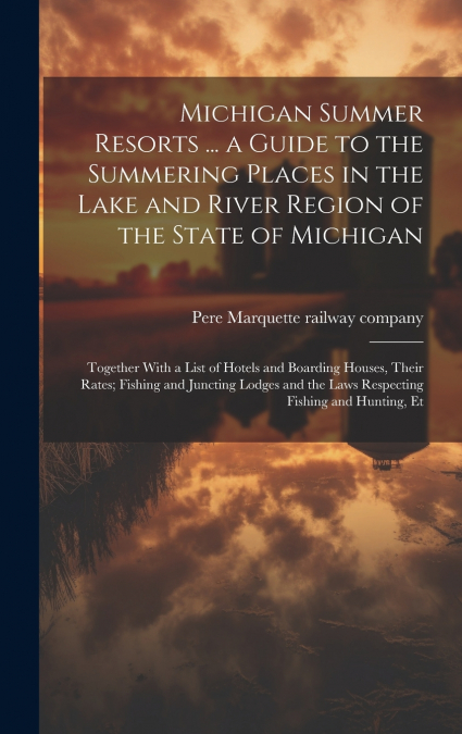 Michigan Summer Resorts ... a Guide to the Summering Places in the Lake and River Region of the State of Michigan; Together With a List of Hotels and Boarding Houses, Their Rates; Fishing and Juncting