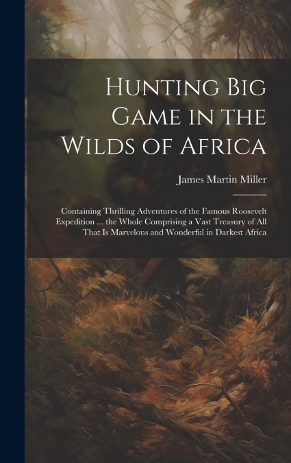 Hunting big Game in the Wilds of Africa; Containing Thrilling Adventures of the Famous Roosevelt Expedition ... the Whole Comprising a Vast Treasury of all That is Marvelous and Wonderful in Darkest A