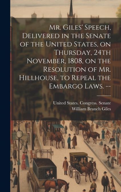 Mr. Giles’ Speech, Delivered in the Senate of the United States, on Thursday, 24th November, 1808, on the Resolution of Mr. Hillhouse, to Repeal the Embargo Laws. --