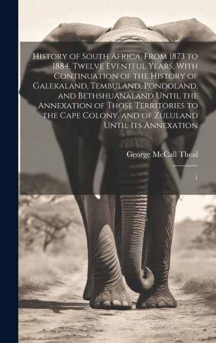 History of South Africa, From 1873 to 1884, Twelve Eventful Years, With Continuation of the History of Galekaland, Tembuland, Pondoland, and Bethshuanaland Until the Annexation of Those Territories to