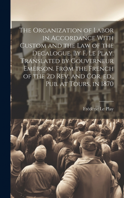 The Organization of Labor in Accordance With Custom and the law of the Decalogue. By F. Le Play. Translated by Gouverneur Emerson. From the French of the 2d rev. and cor. ed., pub. at Tours, in 1870