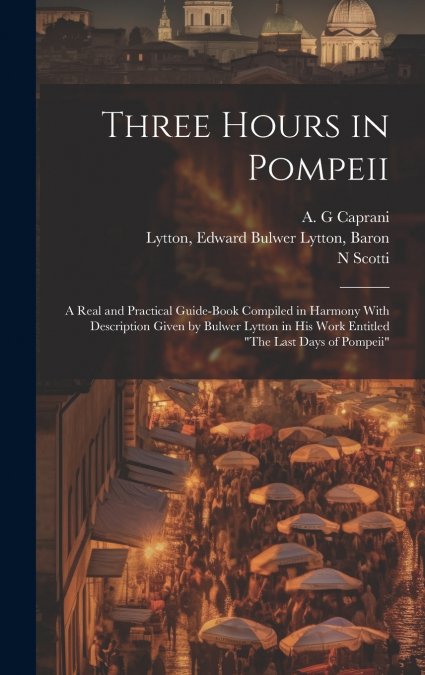 Three Hours in Pompeii; a Real and Practical Guide-book Compiled in Harmony With Description Given by Bulwer Lytton in his Work Entitled 'The Last Days of Pompeii'