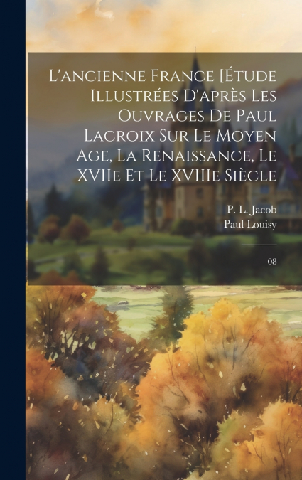 L’ancienne France [Étude illustrées d’après les ouvrages de Paul Lacroix sur le Moyen Age, la Renaissance, le XVIIe et le XVIIIe siècle