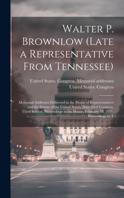 Walter P. Brownlow (late a Representative From Tennessee); Memorial Addresses Delivered in the House of Representatives and the Senate of the United States, Sixty-first Congress, Third Session. Procee