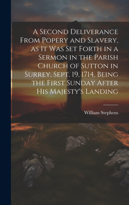 A Second Deliverance From Popery and Slavery, as it was set Forth in a Sermon in the Parish Church of Sutton in Surrey, Sept. 19, 1714, Being the First Sunday After his Majesty’s Landing