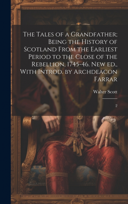 The Tales of a Grandfather; Being the History of Scotland From the Earliest Period to the Close of the Rebellion, 1745-46. New ed., With Introd. by Archdeacon Farrar