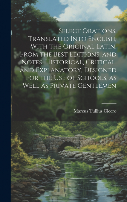 Select Orations. Translated Into English, With the Original Latin, From the Best Editions, and Notes, Historical, Critical, and Explanatory, Designed for the use of Schools, as Well as Private Gentlem