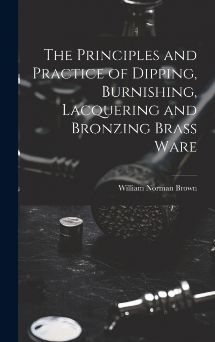 The Principles and Practice of Dipping, Burnishing, Lacquering and Bronzing Brass Ware