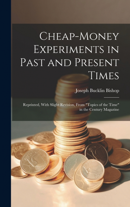 Cheap-money Experiments in Past and Present Times; Reprinted, With Slight Revision, From 'Topics of the Time' in the Century Magazine