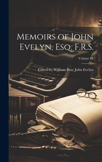 Memoirs of John Evelyn, Esq. F.R.S.; Volume III