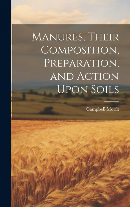 Manures, Their Composition, Preparation, and Action Upon Soils