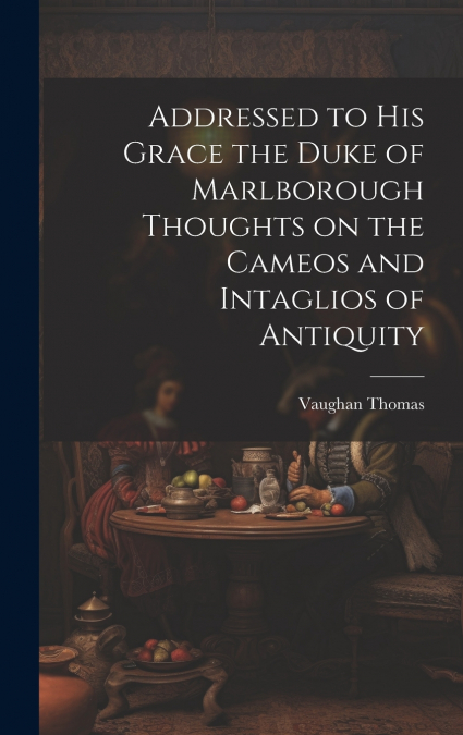 Addressed to his Grace the Duke of Marlborough Thoughts on the Cameos and Intaglios of Antiquity
