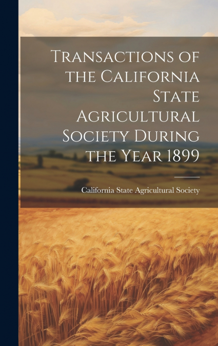 Transactions of the California State Agricultural Society During the Year 1899