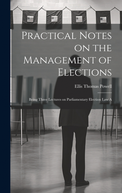 Practical Notes on the Management of Elections; Being Three Lectures on Parliamentary Election law A