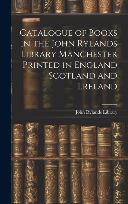 Catalogue of Books in the John Rylands Library Manchester Printed in England Scotland and Lreland