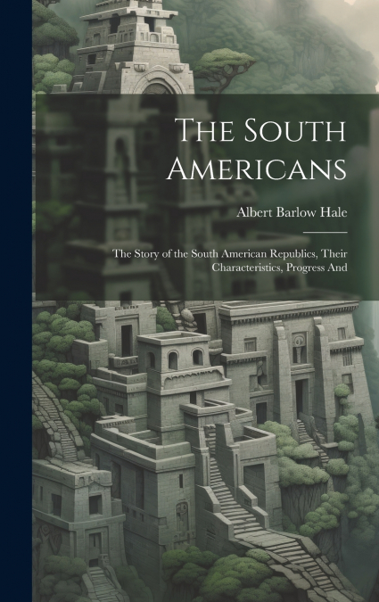 The South Americans; the Story of the South American Republics, Their Characteristics, Progress And