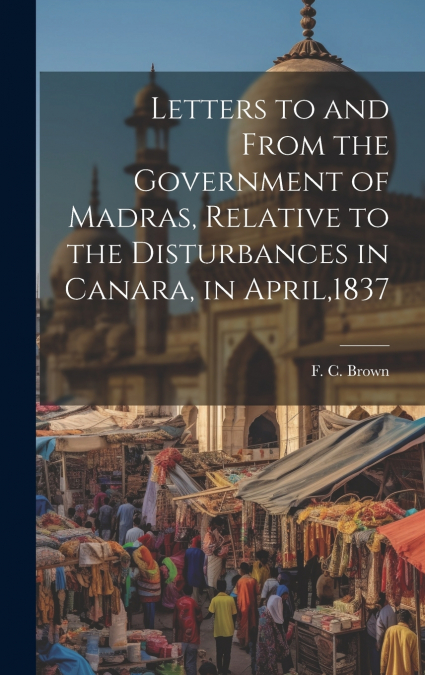 Letters to and From the Government of Madras, Relative to the Disturbances in Canara, in April,1837