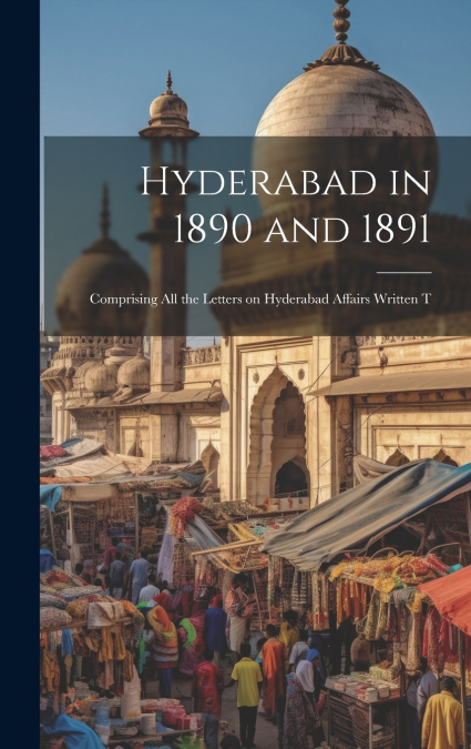 Hyderabad in 1890 and 1891; Comprising all the Letters on Hyderabad Affairs Written T