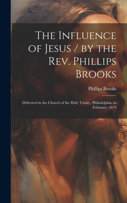 The Influence of Jesus / by the Rev. Phillips Brooks ; Delivered in the Church of the Holy Trinity, Philadelphia, in February, 1879