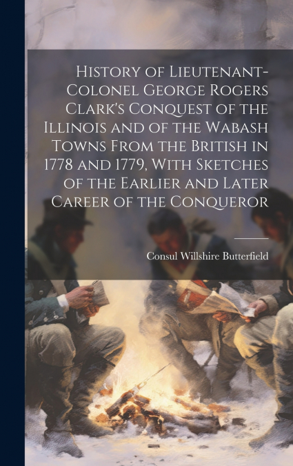 History of Lieutenant-Colonel George Rogers Clark’s Conquest of the Illinois and of the Wabash Towns From the British in 1778 and 1779, With Sketches of the Earlier and Later Career of the Conqueror