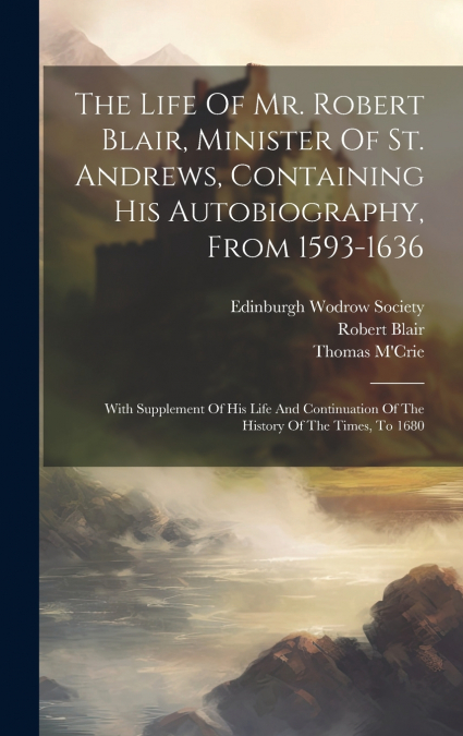 The Life Of Mr. Robert Blair, Minister Of St. Andrews, Containing His Autobiography, From 1593-1636