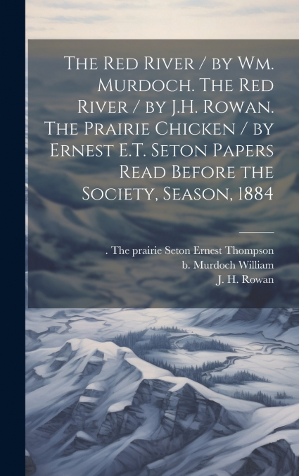 The Red River / by Wm. Murdoch. The Red River / by J.H. Rowan. The Prairie Chicken / by Ernest E.T. Seton Papers Read Before the Society, Season, 1884