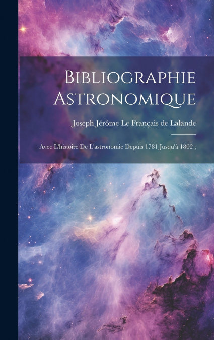 Bibliographie Astronomique ; Avec L’histoire De L’astronomie Depuis 1781 Jusqu’à 1802 ;