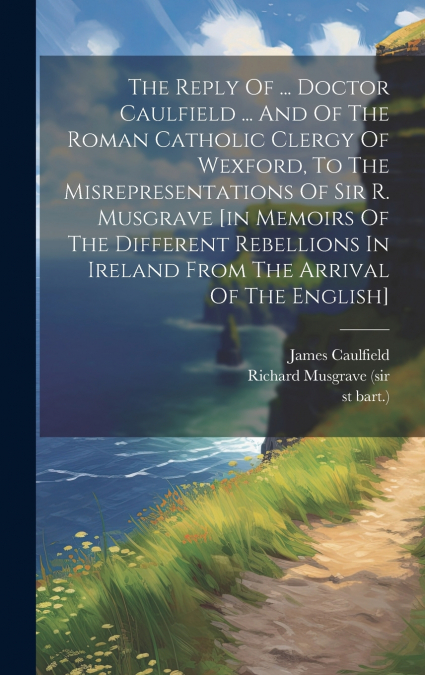 The Reply Of ... Doctor Caulfield ... And Of The Roman Catholic Clergy Of Wexford, To The Misrepresentations Of Sir R. Musgrave [in Memoirs Of The Different Rebellions In Ireland From The Arrival Of T