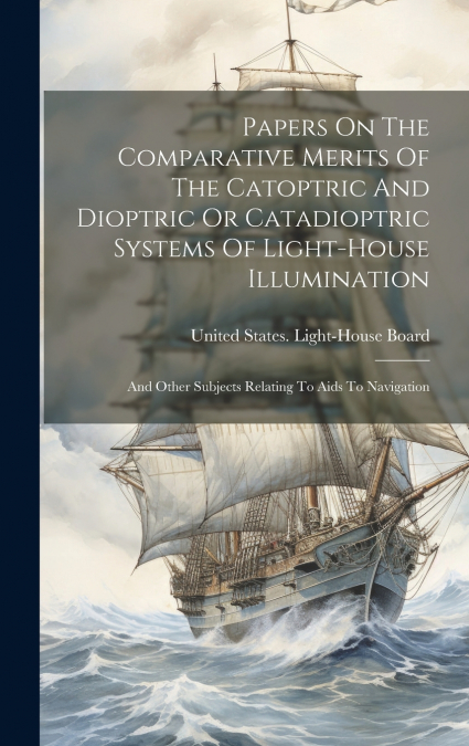 Papers On The Comparative Merits Of The Catoptric And Dioptric Or Catadioptric Systems Of Light-house Illumination
