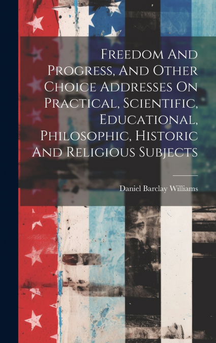 Freedom And Progress, And Other Choice Addresses On Practical, Scientific, Educational, Philosophic, Historic And Religious Subjects