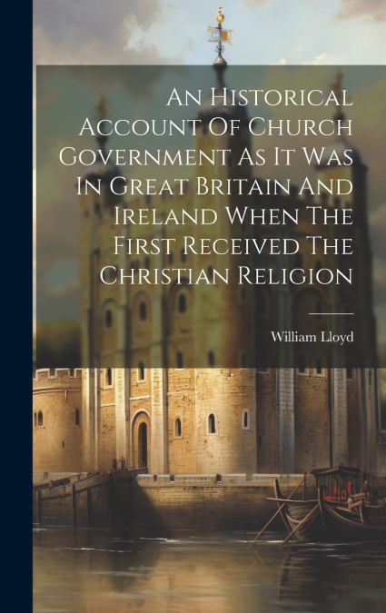 An Historical Account Of Church Government As It Was In Great Britain And Ireland When The First Received The Christian Religion