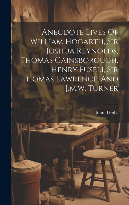 Anecdote Lives Of William Hogarth, Sir Joshua Reynolds, Thomas Gainsborough, Henry Fuseli, Sir Thomas Lawrence, And J.m.w. Turner