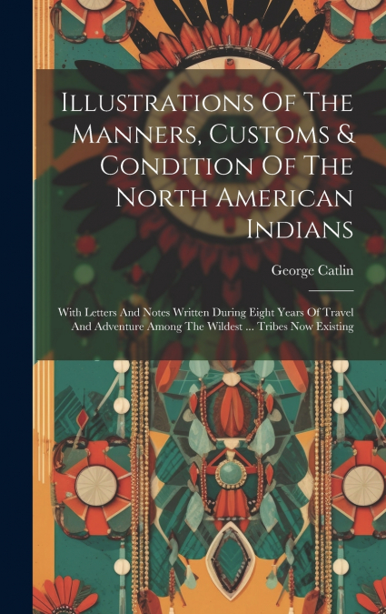 Illustrations Of The Manners, Customs & Condition Of The North American Indians