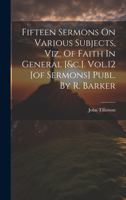 Fifteen Sermons On Various Subjects, Viz. Of Faith In General [&c.]. Vol.12 [of Sermons] Publ. By R. Barker