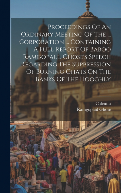 Proceedings Of An Ordinary Meeting Of The ... Corporation ... Containing A Full Report Of Baboo Ramgopaul Ghose’s Speech Regarding The Suppression Of Burning Ghats On The Banks Of The Hooghly