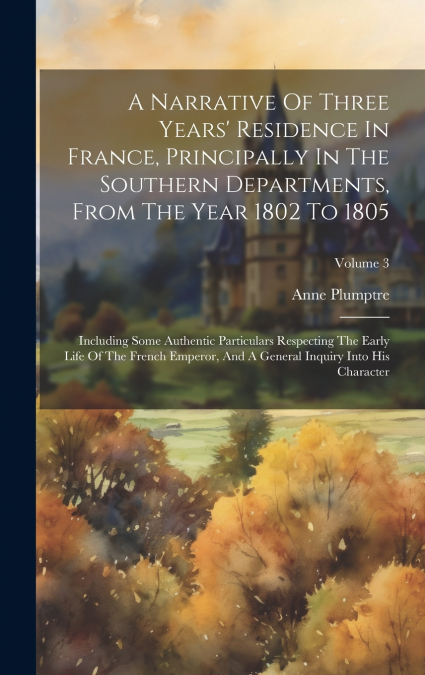 A Narrative Of Three Years’ Residence In France, Principally In The Southern Departments, From The Year 1802 To 1805
