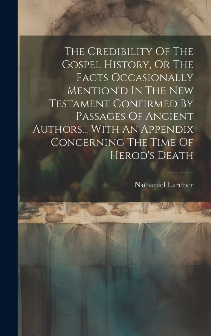 The Credibility Of The Gospel History, Or The Facts Occasionally Mention’d In The New Testament Confirmed By Passages Of Ancient Authors... With An Appendix Concerning The Time Of Herod’s Death