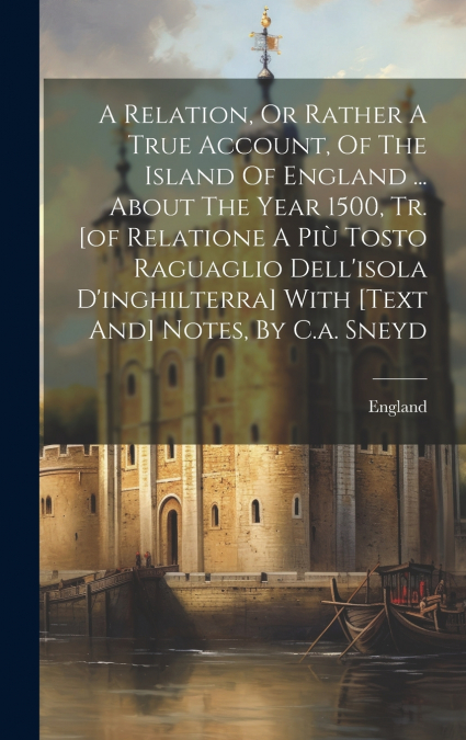 A Relation, Or Rather A True Account, Of The Island Of England ... About The Year 1500, Tr. [of Relatione A Più Tosto Raguaglio Dell’isola D’inghilterra] With [text And] Notes, By C.a. Sneyd