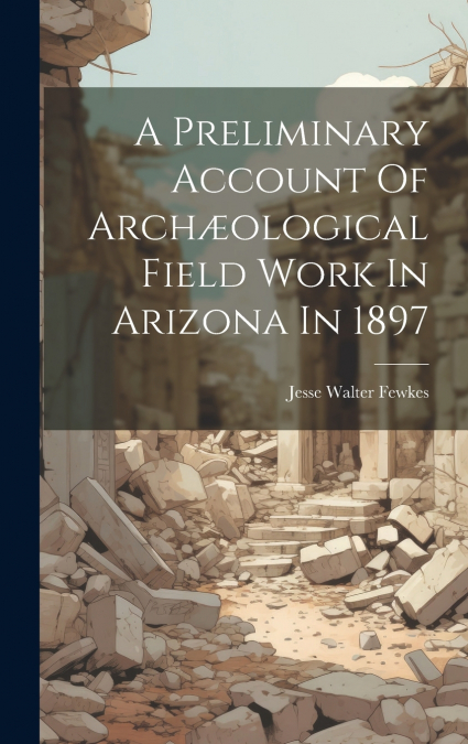 A Preliminary Account Of Archæological Field Work In Arizona In 1897