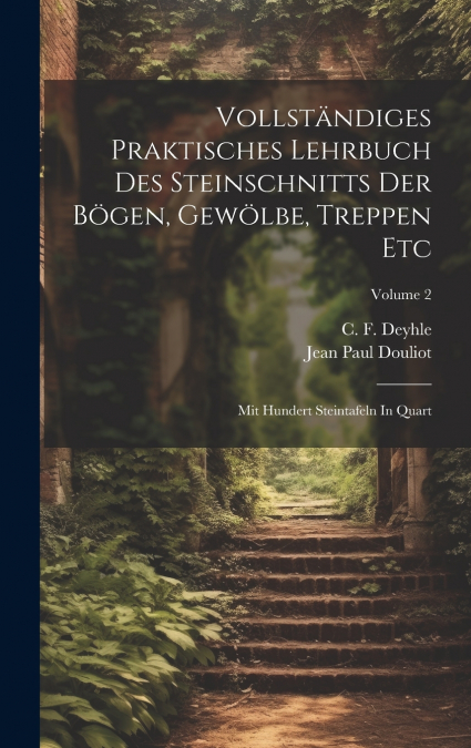 Vollständiges Praktisches Lehrbuch Des Steinschnitts Der Bögen, Gewölbe, Treppen Etc