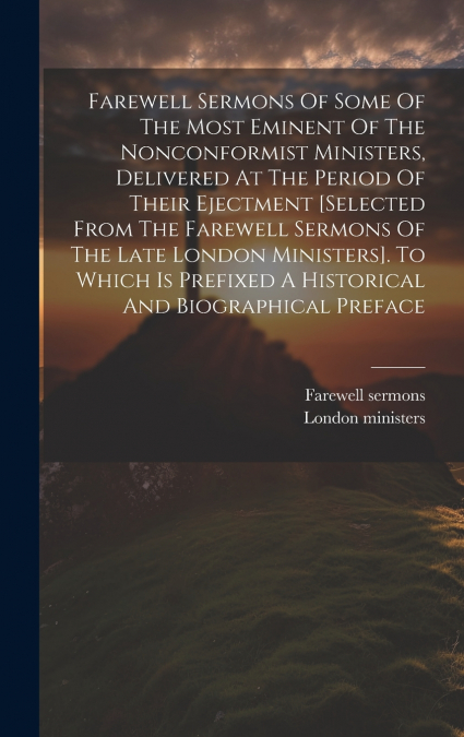 Farewell Sermons Of Some Of The Most Eminent Of The Nonconformist Ministers, Delivered At The Period Of Their Ejectment [selected From The Farewell Sermons Of The Late London Ministers]. To Which Is P