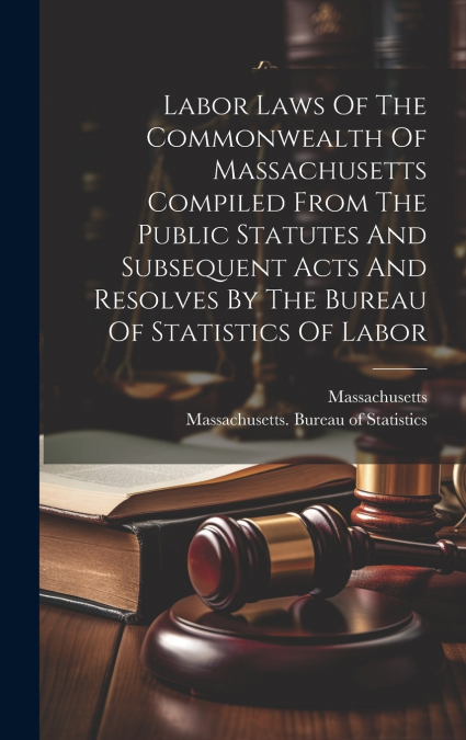 Labor Laws Of The Commonwealth Of Massachusetts Compiled From The Public Statutes And Subsequent Acts And Resolves By The Bureau Of Statistics Of Labor