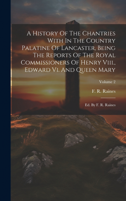 A History Of The Chantries With In The Country Palatine Of Lancaster, Being The Reports Of The Royal Commissioners Of Henry Viii., Edward Vi. And Queen Mary