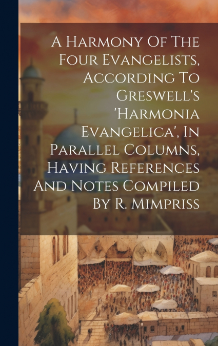 A Harmony Of The Four Evangelists, According To Greswell’s ’harmonia Evangelica’, In Parallel Columns, Having References And Notes Compiled By R. Mimpriss