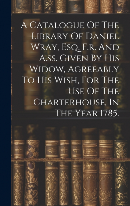 A Catalogue Of The Library Of Daniel Wray, Esq. F.r. And A.ss. Given By His Widow, Agreeably To His Wish, For The Use Of The Charterhouse, In The Year 1785.