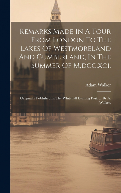 Remarks Made In A Tour From London To The Lakes Of Westmoreland And Cumberland, In The Summer Of M,dcc,xci.